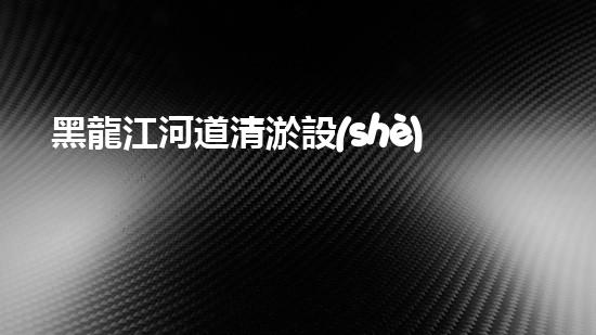 黑龍江河道清淤設(shè)備廠家清淤設(shè)備如何改變河道生態(tài)環(huán)境？